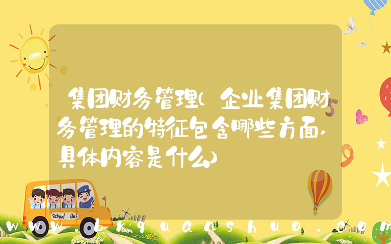 集团财务管理(企业集团财务管理的特征包含哪些方面,具体内容是什么)