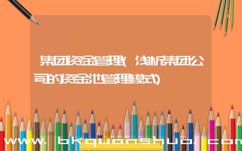 集团资金管理(浅析集团公司的资金池管理模式)