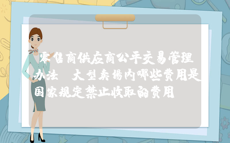 零售商供应商公平交易管理办法(大型卖场内哪些费用是国家规定禁止收取的费用？)
