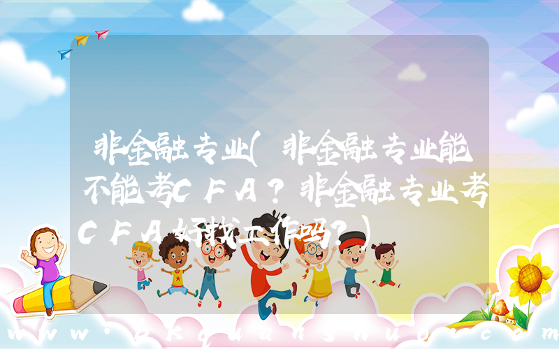 非金融专业(非金融专业能不能考CFA？非金融专业考CFA好找工作吗？)