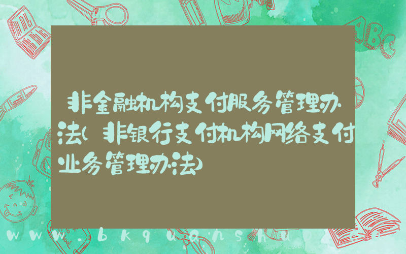 非金融机构支付服务管理办法(非银行支付机构网络支付业务管理办法)