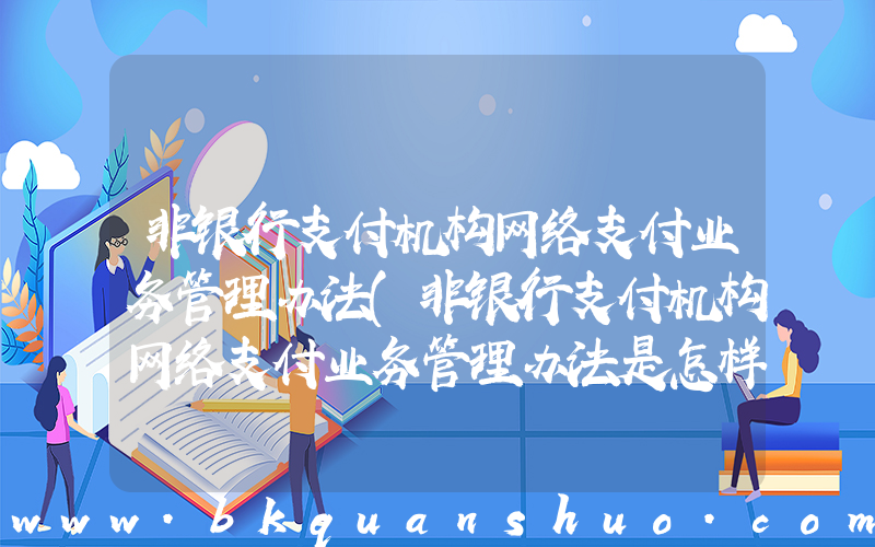 非银行支付机构网络支付业务管理办法(非银行支付机构网络支付业务管理办法是怎样的？)