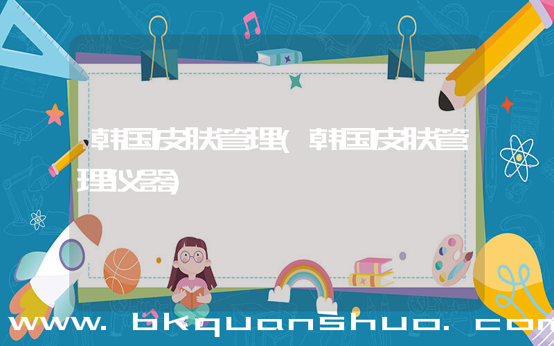 韩国皮肤管理(韩国皮肤管理仪器)