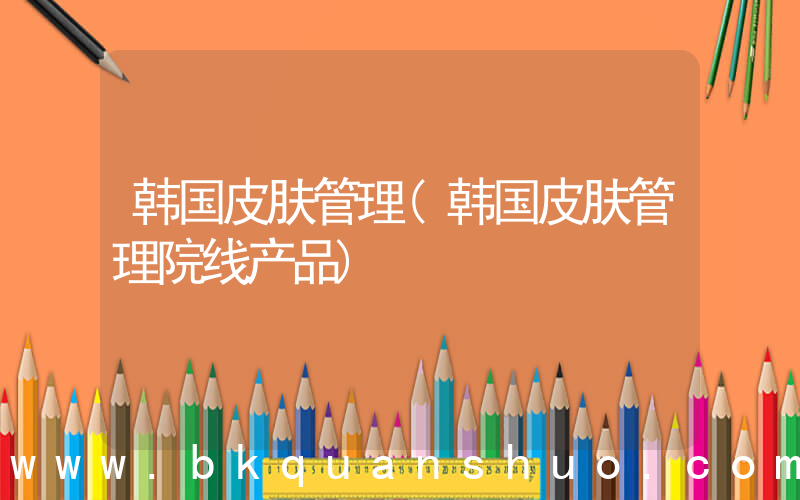 韩国皮肤管理(韩国皮肤管理院线产品)