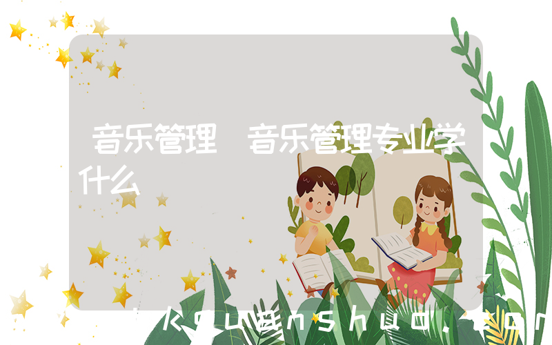 音乐管理(音乐管理专业学什么)