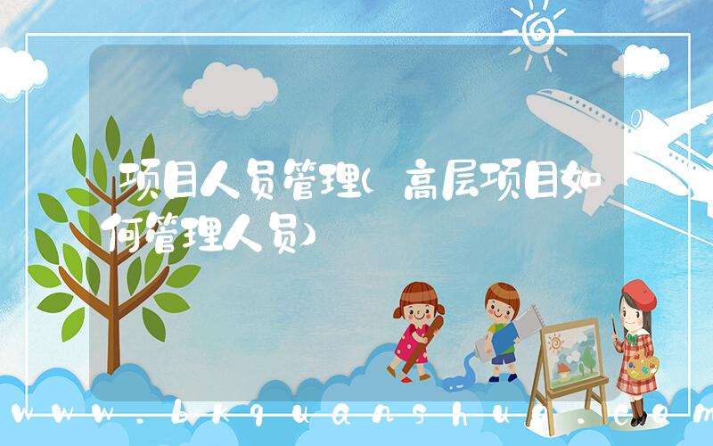 项目人员管理(高层项目如何管理人员)