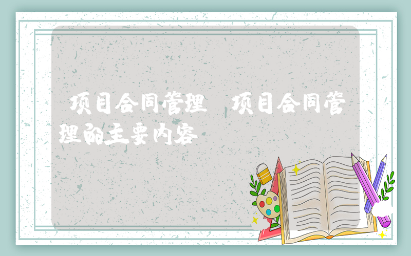 项目合同管理(项目合同管理的主要内容)
