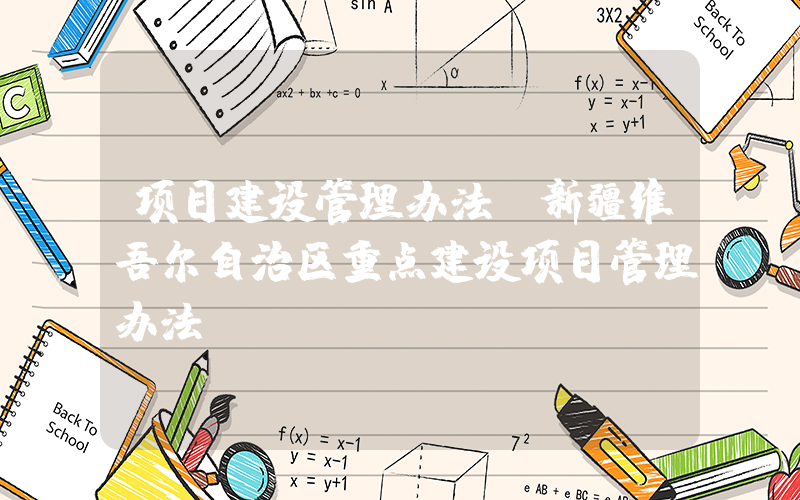 项目建设管理办法(新疆维吾尔自治区重点建设项目管理办法)