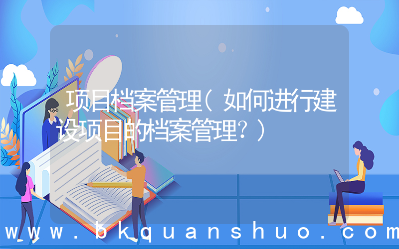 项目档案管理(如何进行建设项目的档案管理？)
