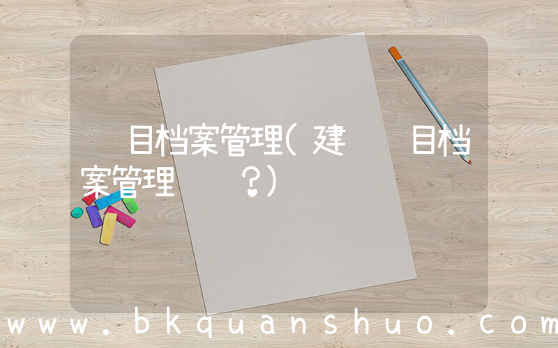 项目档案管理(建设项目档案管理职责？)