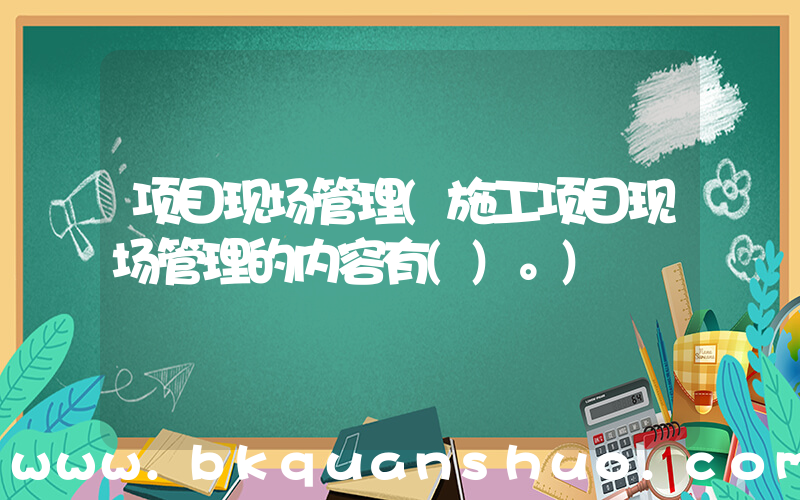 项目现场管理(施工项目现场管理的内容有()。)