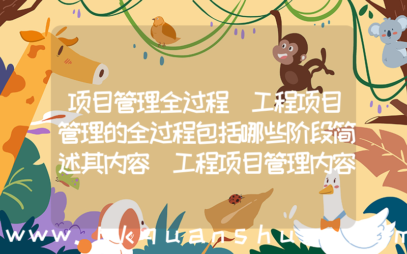 项目管理全过程(工程项目管理的全过程包括哪些阶段简述其内容_工程项目管理内容包括哪几个阶段)
