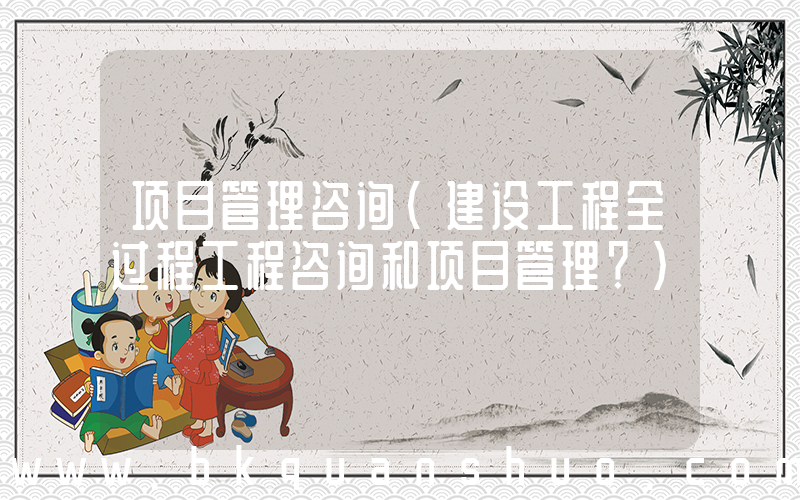 项目管理咨询(建设工程全过程工程咨询和项目管理？)