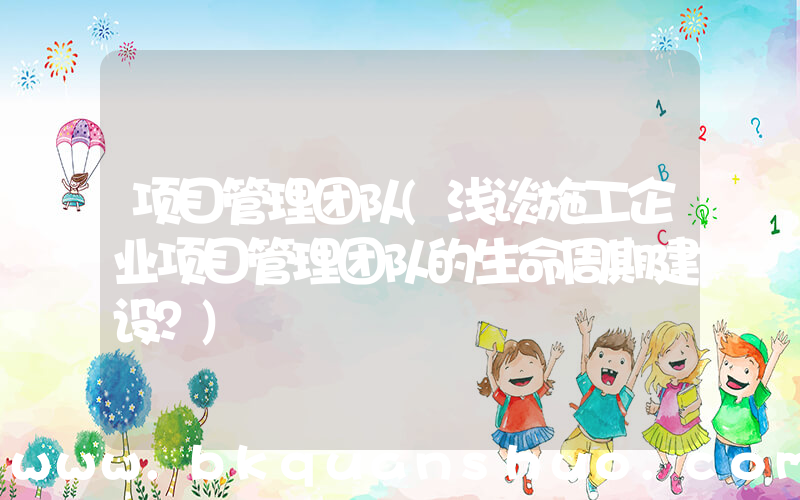 项目管理团队(浅谈施工企业项目管理团队的生命周期建设？)