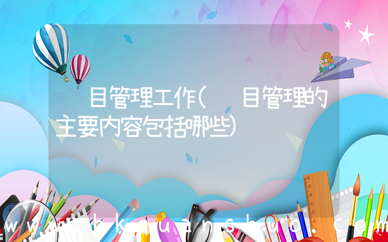 项目管理工作(项目管理的主要内容包括哪些)