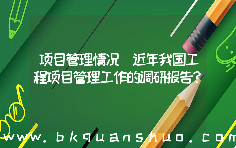 项目管理情况(近年我国工程项目管理工作的调研报告？)