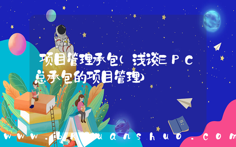 项目管理承包(浅谈EPC总承包的项目管理)