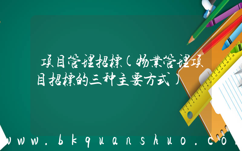 项目管理招标(物业管理项目招标的三种主要方式)