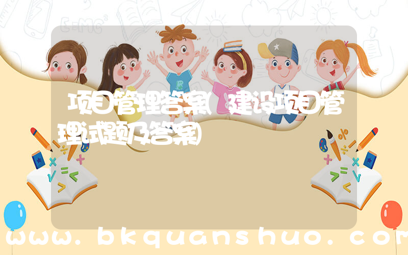 项目管理答案(建设项目管理试题及答案)