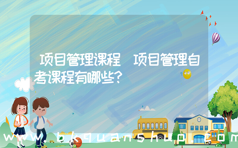 项目管理课程(项目管理自考课程有哪些？)