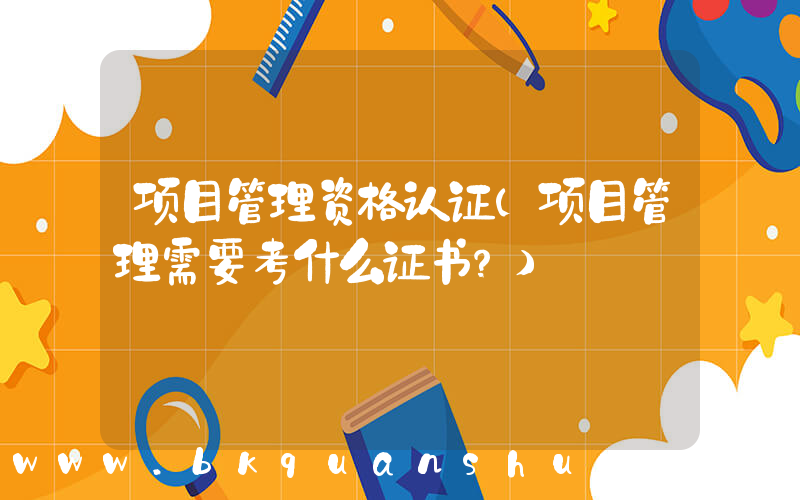 项目管理资格认证(项目管理需要考什么证书？)