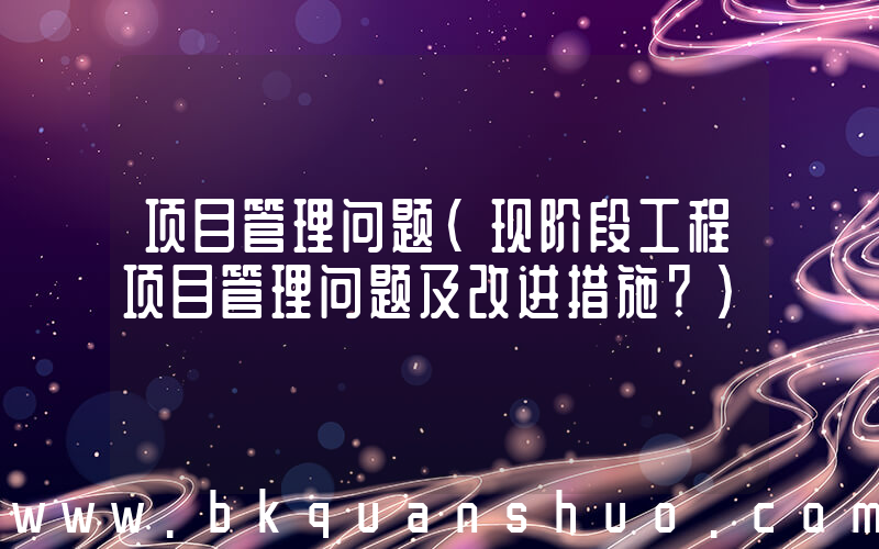 项目管理问题(现阶段工程项目管理问题及改进措施？)