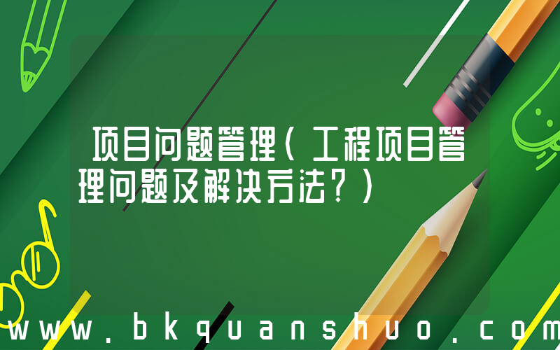 项目问题管理(工程项目管理问题及解决方法？)
