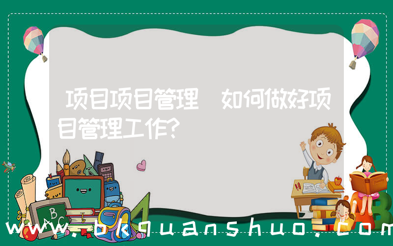 项目项目管理(如何做好项目管理工作？)