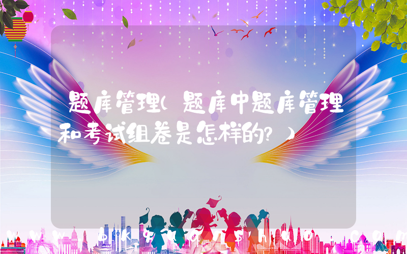 题库管理(题库中题库管理和考试组卷是怎样的？)