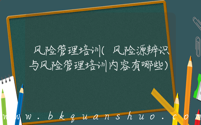 风险管理培训(风险源辨识与风险管理培训内容有哪些)