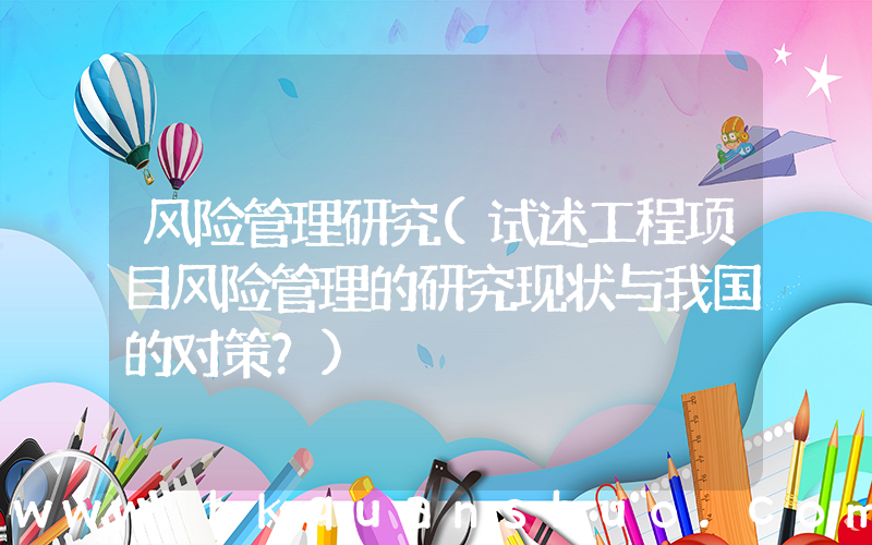 风险管理研究(试述工程项目风险管理的研究现状与我国的对策？)