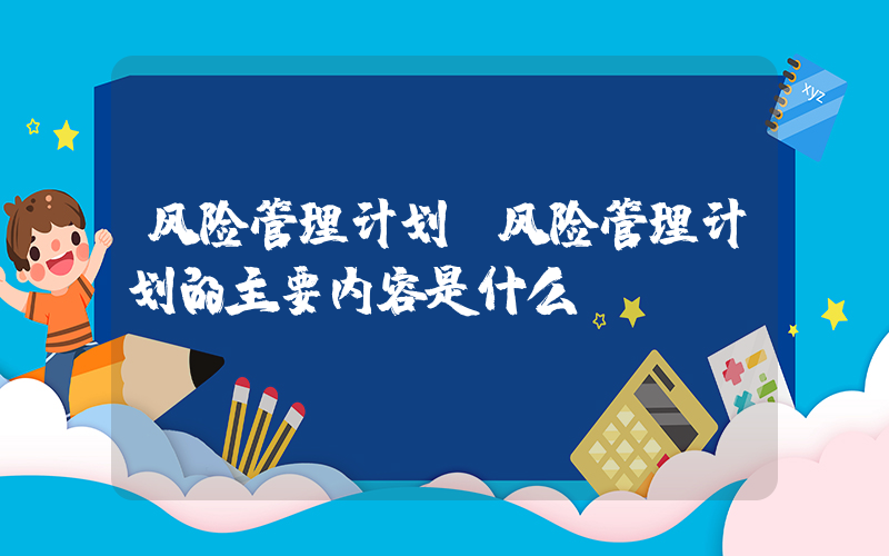 风险管理计划(风险管理计划的主要内容是什么)