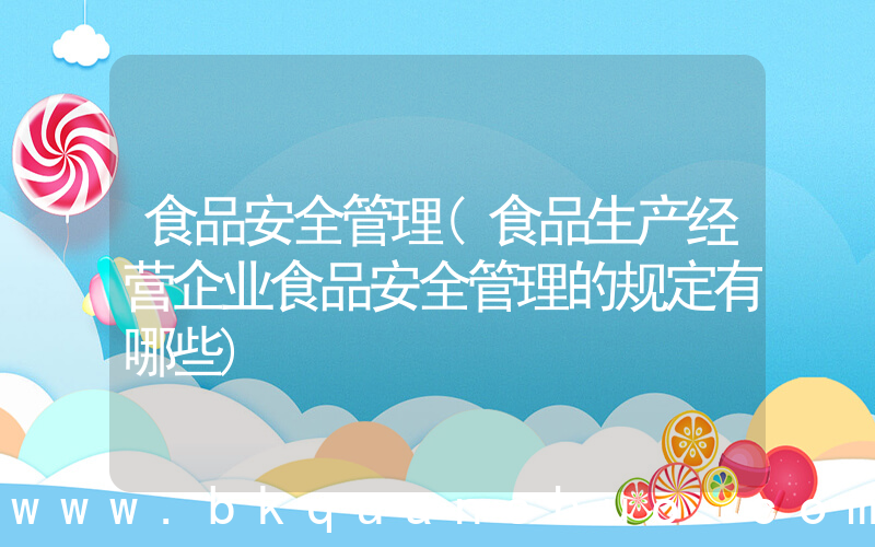 食品安全管理(食品生产经营企业食品安全管理的规定有哪些)