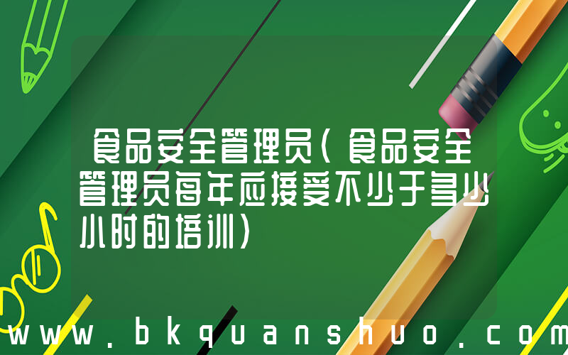 食品安全管理员(食品安全管理员每年应接受不少于多少小时的培训)