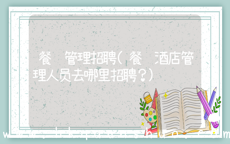 餐饮管理招聘(餐饮酒店管理人员去哪里招聘？)