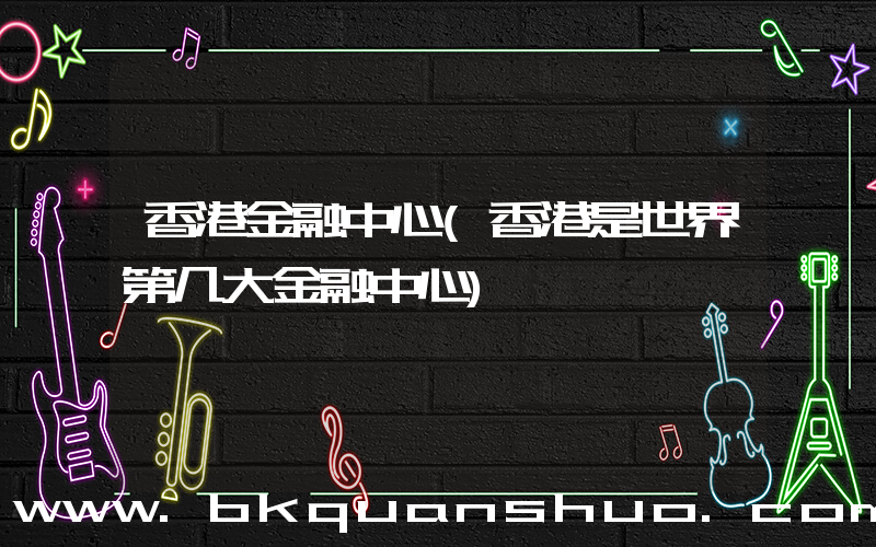 香港金融中心(香港是世界第几大金融中心)