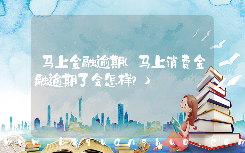 马上金融逾期(马上消费金融逾期了会怎样？)