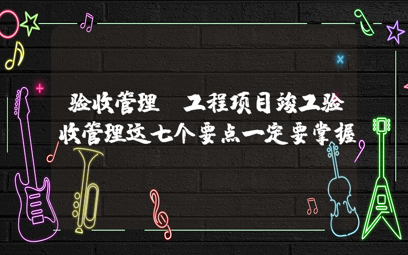 验收管理(工程项目竣工验收管理这七个要点一定要掌握？)