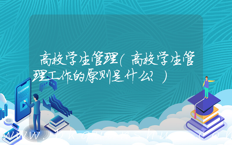 高校学生管理(高校学生管理工作的原则是什么？)