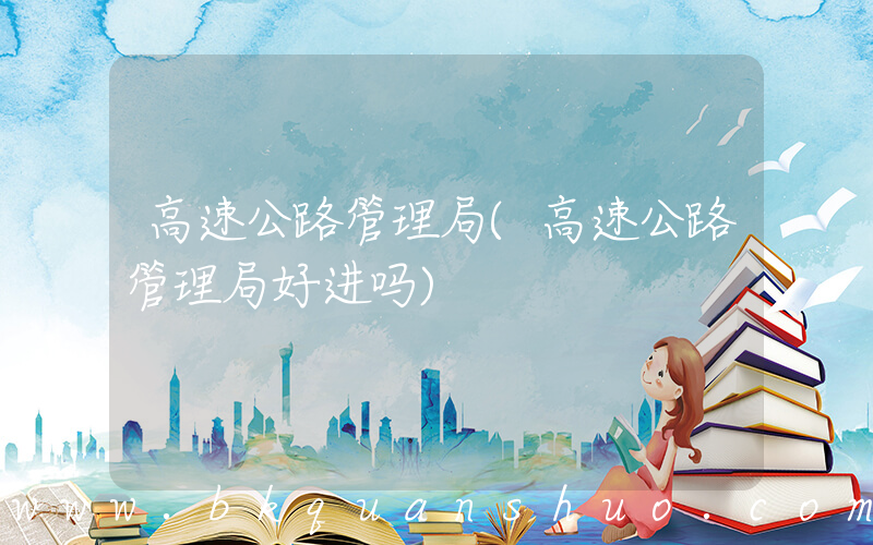 高速公路管理局(高速公路管理局好进吗)