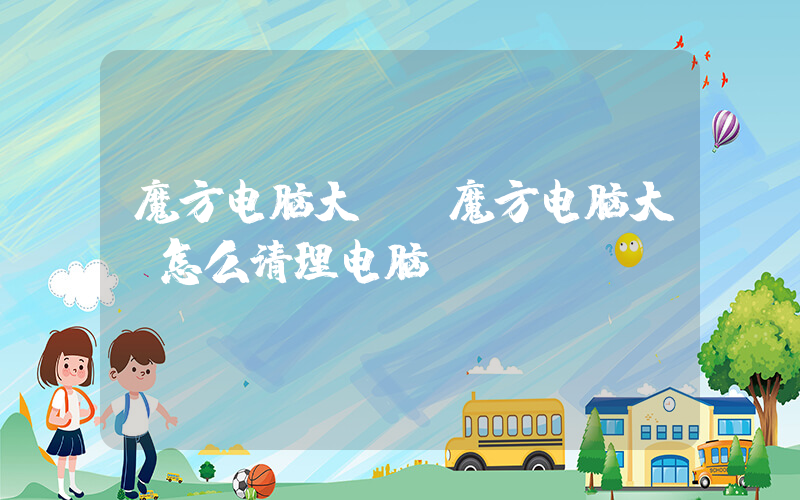 魔方电脑大师(魔方电脑大师怎么清理电脑)
