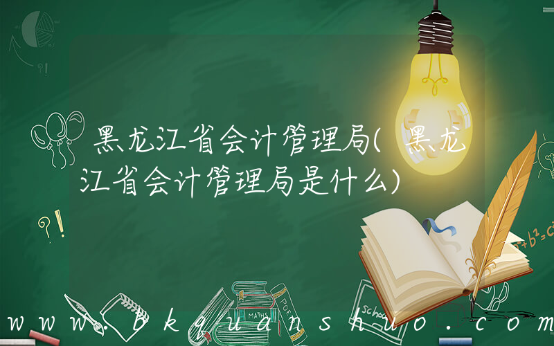 黑龙江省会计管理局(黑龙江省会计管理局是什么)