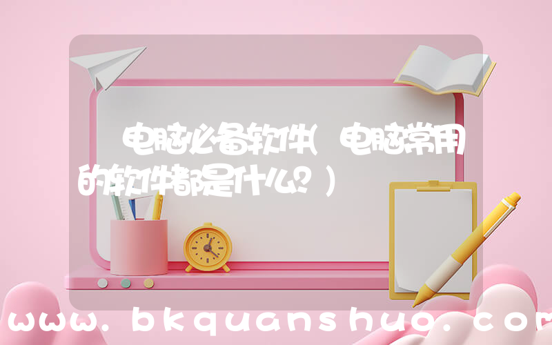 电脑必备软件(电脑常用的软件都是什么？)